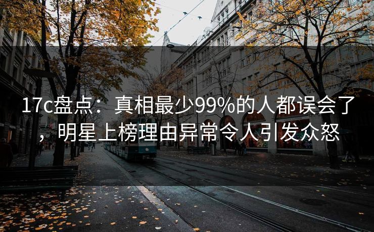 17c盘点：真相最少99%的人都误会了，明星上榜理由异常令人引发众怒