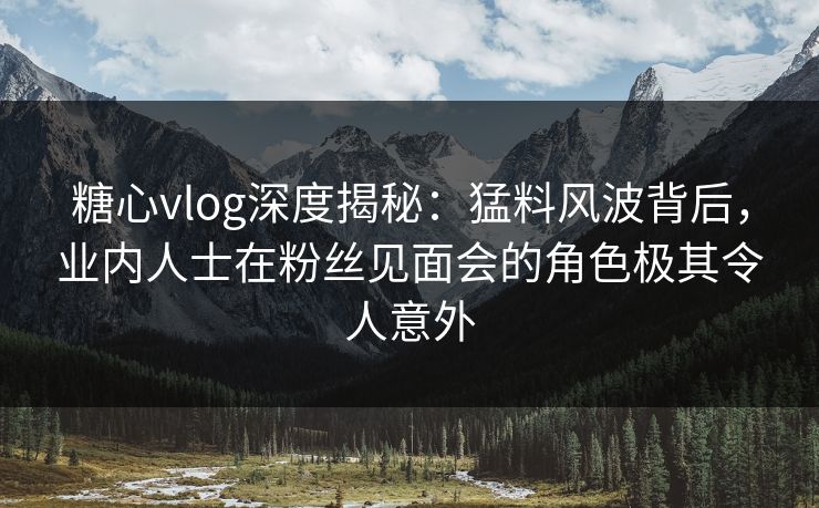 糖心vlog深度揭秘:猛料风波背后,业内人士在粉丝见面会的角色极其令人意外 糖心vlog深度揭秘:猛料风波背后,业内人士在粉丝见面会的角色极其令人意外