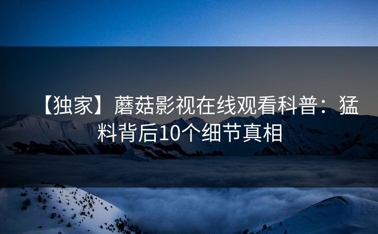 【独家】蘑菇影视在线观看科普:猛料背后10个细节真相