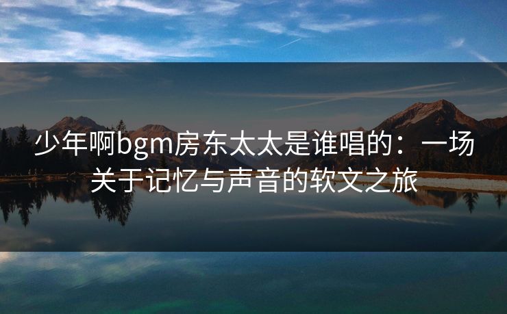 少年啊bgm房东太太是谁唱的:一场关于记忆与声音的软文之旅 少年啊bgm房东太太是谁唱的:一场关于记忆与声音的软文之旅