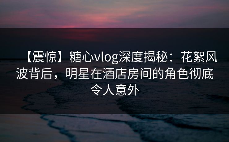 【震惊】糖心vlog深度揭秘：花絮风波背后，明星在酒店房间的角色彻底令人意外