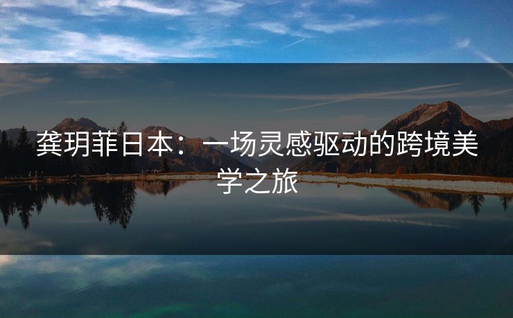 龚玥菲日本：一场灵感驱动的跨境美学之旅