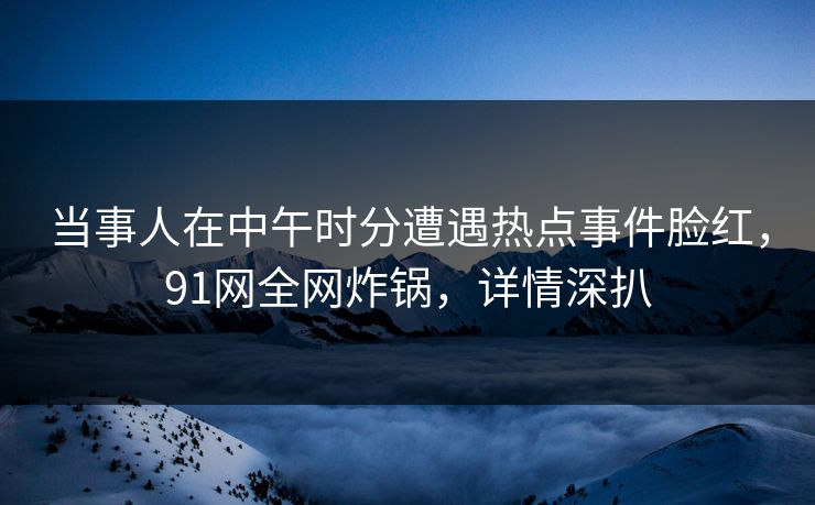 当事人在中午时分遭遇热点事件脸红,91网全网炸锅,详情深扒