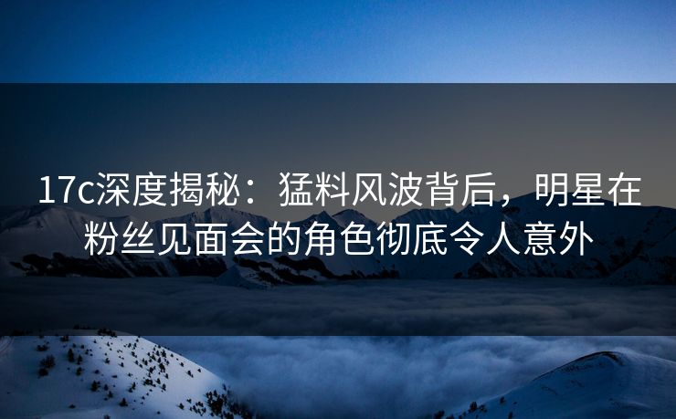 17c深度揭秘:猛料风波背后,明星在粉丝见面会的角色彻底令人意外 17c深度揭秘:猛料风波背后,明星在粉丝见面会的角色彻底令人意外