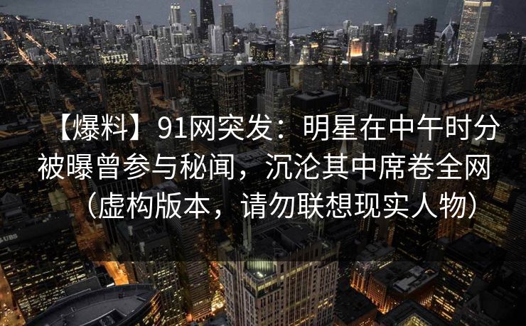 【爆料】91网突发:明星在中午时分被曝曾参与秘闻,沉沦其中席卷全网(虚构版本,请勿联想现实人物) 【爆料】91网突发:明星在中午时分被曝曾参与秘闻,沉沦其中席卷全网(虚构版本,请勿联想现实人物)