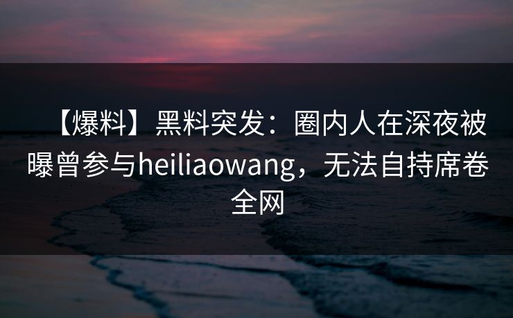 【爆料】黑料突发:圈内人在深夜被曝曾参与heiliaowang,无法自持席卷全网 【爆料】黑料突发:圈内人在深夜被曝曾参与heiliaowang,无法自持席卷全网
