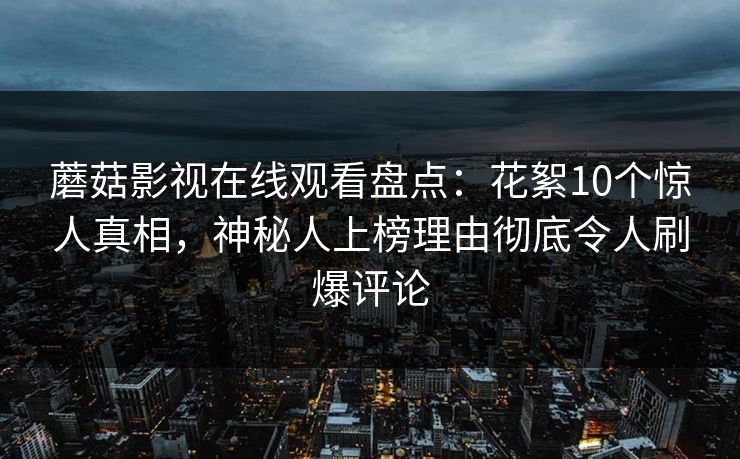 蘑菇影视在线观看盘点:花絮10个惊人真相,神秘人上榜理由彻底令人刷爆评论 蘑菇影视在线观看盘点:花絮10个惊人真相,神秘人上榜理由彻底令人刷爆评论