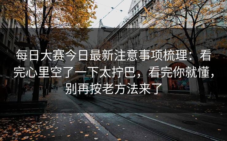 每日大赛今日最新注意事项梳理：看完心里空了一下太拧巴，看完你就懂，别再按老方法来了